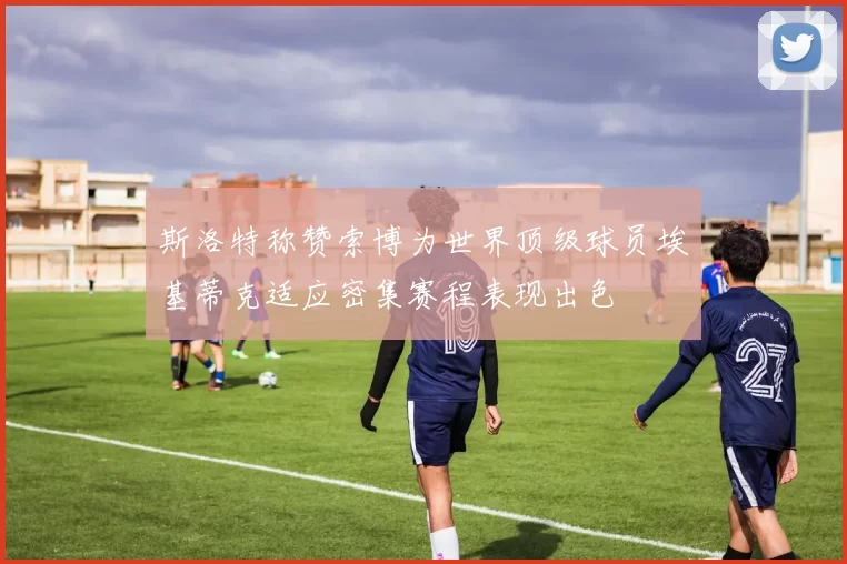 斯洛特称赞索博为世界顶级球员埃基蒂克适应密集赛程表现出色