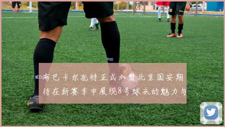 布巴卡尔孔特正式加盟北京国安期待在新赛季中展现8号球衣的魅力与实力