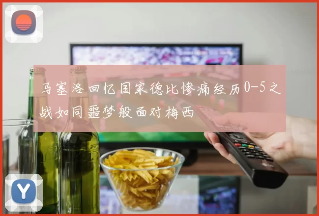 马塞洛回忆国家德比惨痛经历0-5之战如同噩梦般面对梅西