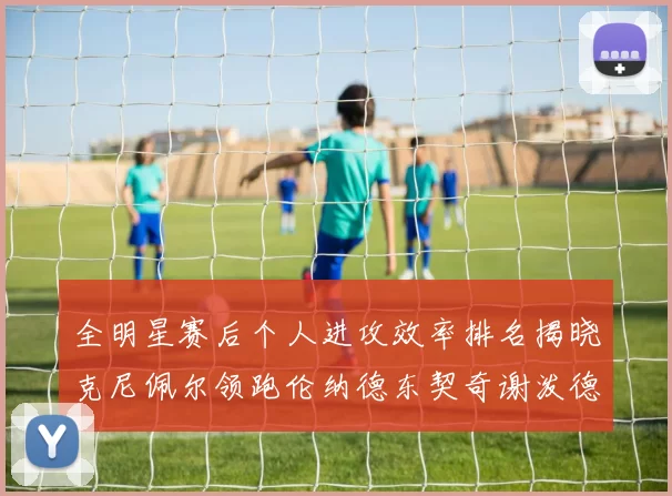 全明星赛后个人进攻效率排名揭晓克尼佩尔领跑伦纳德东契奇谢泼德紧随其后