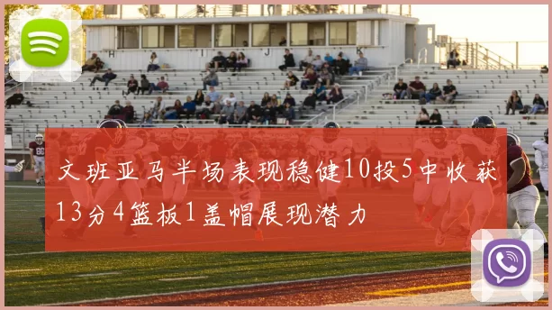 文班亚马半场表现稳健10投5中收获13分4篮板1盖帽展现潜力