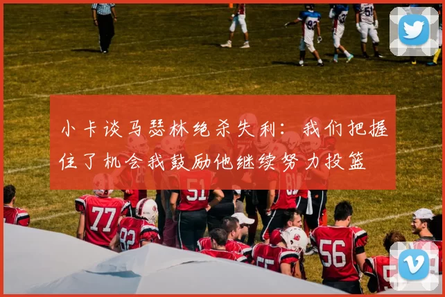 小卡谈马瑟林绝杀失利：我们把握住了机会我鼓励他继续努力投篮