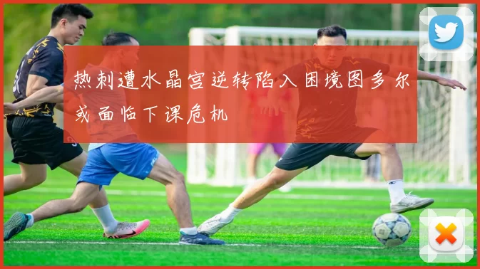 热刺遭水晶宫逆转陷入困境图多尔或面临下课危机