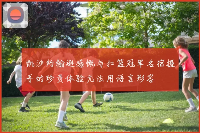凯沙约翰逊感慨与扣篮冠军名宿握手的珍贵体验无法用语言形容