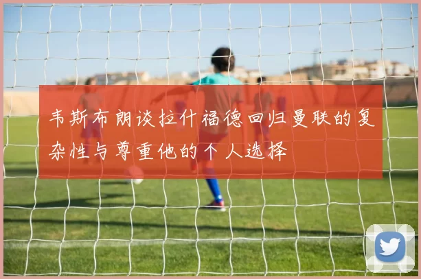 韦斯布朗谈拉什福德回归曼联的复杂性与尊重他的个人选择