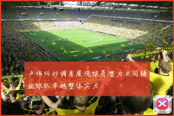 卢伟巧妙调度展现球员潜力共同铸就球队卓越整体实力
