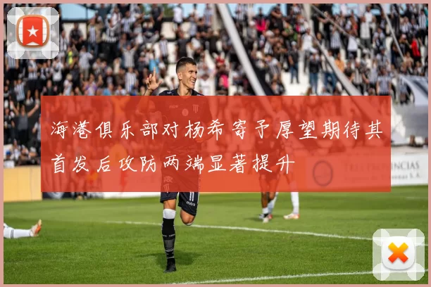 海港俱乐部对杨希寄予厚望期待其首发后攻防两端显著提升