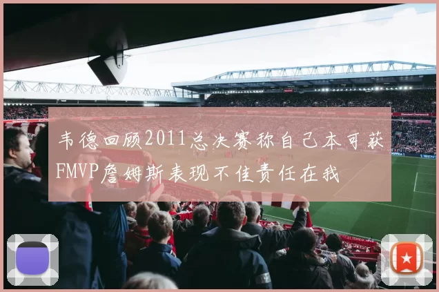 韦德回顾2011总决赛称自己本可获FMVP詹姆斯表现不佳责任在我