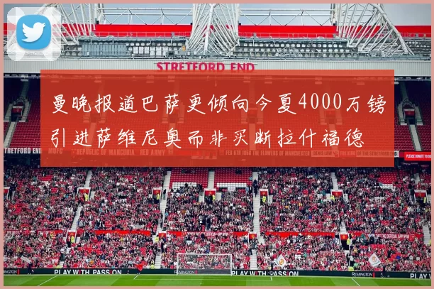 曼晚报道巴萨更倾向今夏4000万镑引进萨维尼奥而非买断拉什福德