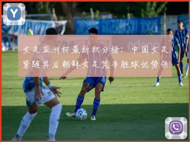 女足亚洲杯最新积分榜：中国女足紧随其后朝鲜女足凭净胜球优势领跑