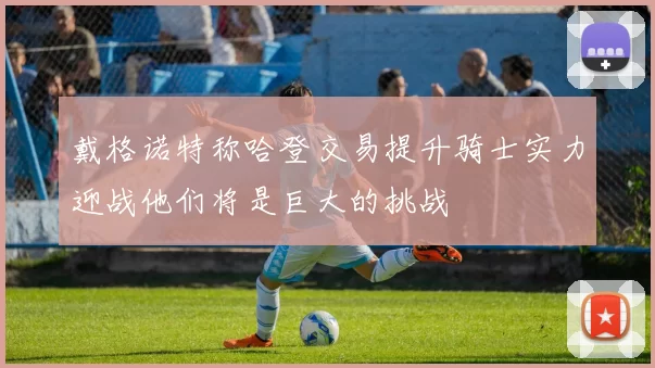 戴格诺特称哈登交易提升骑士实力迎战他们将是巨大的挑战