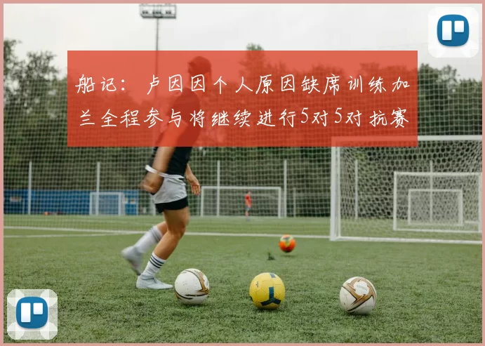 船记：卢因因个人原因缺席训练加兰全程参与将继续进行5对5对抗赛