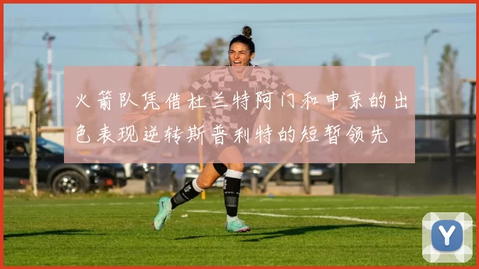火箭队凭借杜兰特阿门和申京的出色表现逆转斯普利特的短暂领先