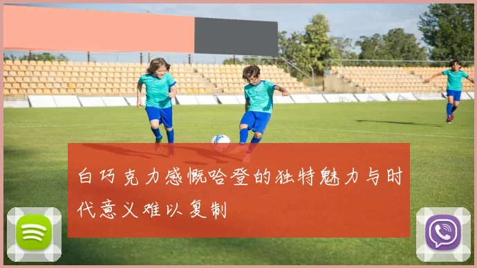 白巧克力感慨哈登的独特魅力与时代意义难以复制