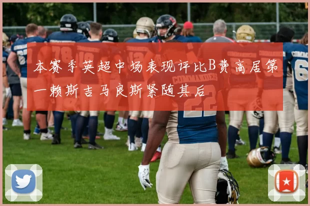 本赛季英超中场表现评比B费高居第一赖斯吉马良斯紧随其后