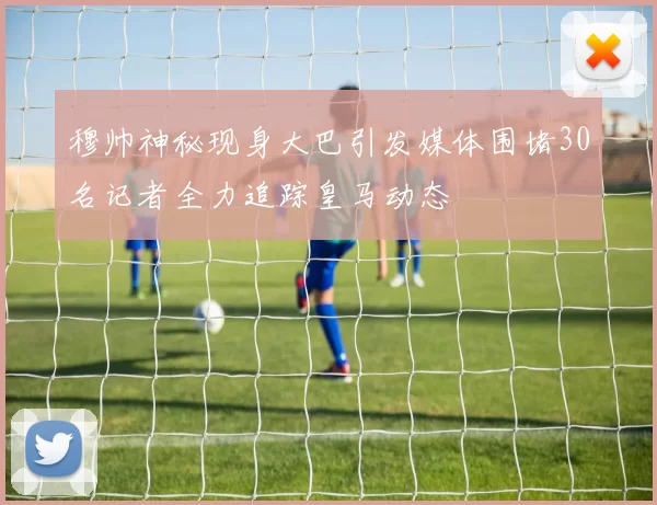 穆帅神秘现身大巴引发媒体围堵30名记者全力追踪皇马动态